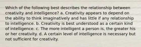 Which of the following best describes the relationship between creativity and intelligence? a. Creativity appears to depend on the ability to think imaginatively and has little if any relationship to intelligence. b. Creativity is best understood as a certain kind of intelligence. c. The more intelligent a person is, the greater his or her creativity. d. A certain level of intelligence is necessary but not sufficient for creativity.