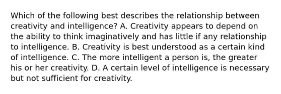 Which of the following best describes the relationship between creativity and intelligence? A. Creativity appears to depend on the ability to think imaginatively and has little if any relationship to intelligence. B. Creativity is best understood as a certain kind of intelligence. C. The more intelligent a person is, the greater his or her creativity. D. A certain level of intelligence is necessary but not sufficient for creativity.