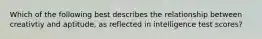Which of the following best describes the relationship between creativtiy and aptitude, as reflected in intelligence test scores?