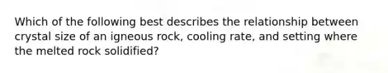 Which of the following best describes the relationship between crystal size of an igneous rock, cooling rate, and setting where the melted rock solidified?