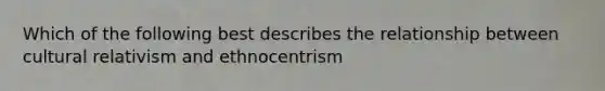 Which of the following best describes the relationship between cultural relativism and ethnocentrism