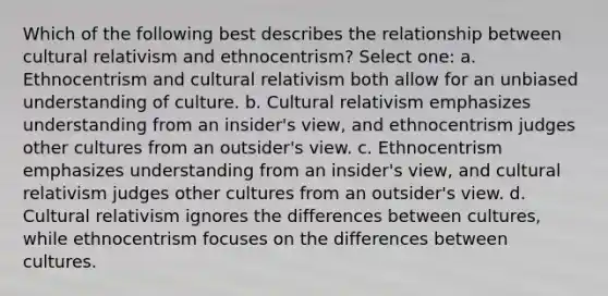 Which of the following best describes the relationship between cultural relativism and ethnocentrism? Select one: a. Ethnocentrism and cultural relativism both allow for an unbiased understanding of culture. b. Cultural relativism emphasizes understanding from an insider's view, and ethnocentrism judges other cultures from an outsider's view. c. Ethnocentrism emphasizes understanding from an insider's view, and cultural relativism judges other cultures from an outsider's view. d. Cultural relativism ignores the differences between cultures, while ethnocentrism focuses on the differences between cultures.