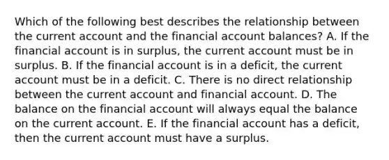 Which of the following best describes the relationship between the current account and the financial account balances? A. If the financial account is in surplus, the current account must be in surplus. B. If the financial account is in a deficit, the current account must be in a deficit. C. There is no direct relationship between the current account and financial account. D. The balance on the financial account will always equal the balance on the current account. E. If the financial account has a deficit, then the current account must have a surplus.