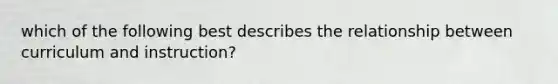 which of the following best describes the relationship between curriculum and instruction?