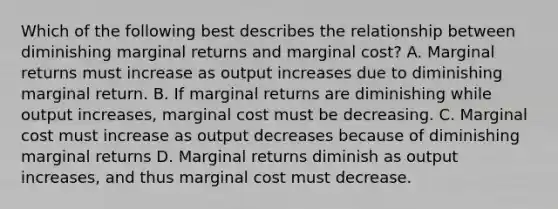 Which of the following best describes the relationship between diminishing marginal returns and marginal cost? A. Marginal returns must increase as output increases due to diminishing marginal return. B. If marginal returns are diminishing while output increases, marginal cost must be decreasing. C. Marginal cost must increase as output decreases because of diminishing marginal returns D. Marginal returns diminish as output increases, and thus marginal cost must decrease.