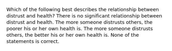 Which of the following best describes the relationship between distrust and health? There is no significant relationship between distrust and health. The more someone distrusts others, the poorer his or her own health is. The more someone distrusts others, the better his or her own health is. None of the statements is correct.