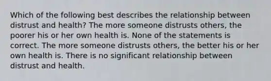 Which of the following best describes the relationship between distrust and health? The more someone distrusts others, the poorer his or her own health is. None of the statements is correct. The more someone distrusts others, the better his or her own health is. There is no significant relationship between distrust and health.