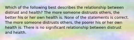 Which of the following best describes the relationship between distrust and health? The more someone distrusts others, the better his or her own health is. None of the statements is correct. The more someone distrusts others, the poorer his or her own health is. There is no significant relationship between distrust and health.