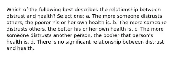 Which of the following best describes the relationship between distrust and health? Select one: a. The more someone distrusts others, the poorer his or her own health is. b. The more someone distrusts others, the better his or her own health is. c. The more someone distrusts another person, the poorer that person's health is. d. There is no significant relationship between distrust and health.