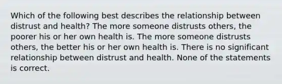 Which of the following best describes the relationship between distrust and health? The more someone distrusts others, the poorer his or her own health is. The more someone distrusts others, the better his or her own health is. There is no significant relationship between distrust and health. None of the statements is correct.