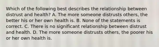 Which of the following best describes the relationship between distrust and health? A. The more someone distrusts others, the better his or her own health is. B. None of the statements is correct. C. There is no significant relationship between distrust and health. D. The more someone distrusts others, the poorer his or her own health is.