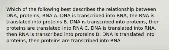 Which of the following best describes the relationship between DNA, proteins, RNA A. DNA is transcribed into RNA, the RNA is translated into proteins B. DNA is transcribed into proteins, then proteins are translated into RNA C. DNA is translated into RNA, then RNA is transcribed into proteins D. DNA is translated into proteins, then proteins are transcribed into RNA