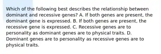 Which of the following best describes the relationship between dominant and recessive genes? A. If both genes are present, the dominant gene is expressed. B. If both genes are present, the recessive gene is expressed. C. Recessive genes are to personality as dominant genes are to physical traits. D. Dominant genes are to personality as recessive genes are to physical traits.