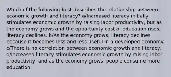 Which of the following best describes the relationship between economic growth and literacy? a/Increased literacy initially stimulates economic growth by raising labor productivity, but as the economy grows and the opportunity cost of education rises, literacy declines. b/As the economy grows, literacy declines because it becomes less and less useful in a developed economy. c/There is no correlation between economic growth and literacy. d/Increased literacy stimulates economic growth by raising labor productivity, and as the economy grows, people consume more education.