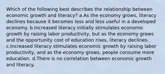 Which of the following best describes the relationship between economic growth and literacy? a.As the economy grows, literacy declines because it becomes less and less useful in a developed economy. b.Increased literacy initially stimulates economic growth by raising labor productivity, but as the economy grows and the opportunity cost of education rises, literacy declines. c.Increased literacy stimulates economic growth by raising labor productivity, and as the economy grows, people consume more education. d.There is no correlation between economic growth and literacy.