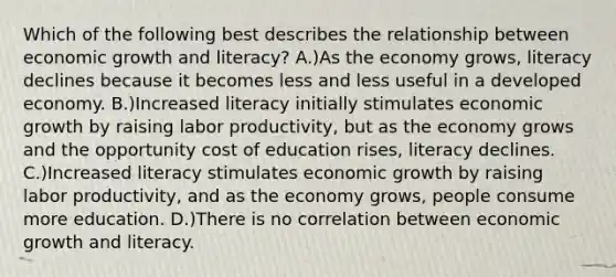 Which of the following best describes the relationship between economic growth and literacy? A.)As the economy grows, literacy declines because it becomes less and less useful in a developed economy. B.)Increased literacy initially stimulates economic growth by raising labor productivity, but as the economy grows and the opportunity cost of education rises, literacy declines. C.)Increased literacy stimulates economic growth by raising labor productivity, and as the economy grows, people consume more education. D.)There is no correlation between economic growth and literacy.