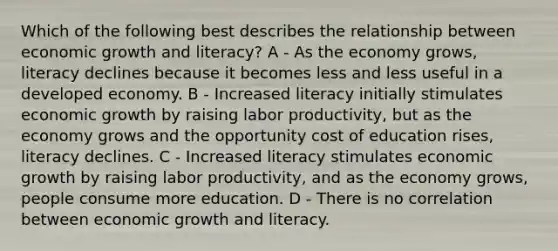 Which of the following best describes the relationship between economic growth and literacy? A - As the economy grows, literacy declines because it becomes less and less useful in a developed economy. B - Increased literacy initially stimulates economic growth by raising labor productivity, but as the economy grows and the opportunity cost of education rises, literacy declines. C - Increased literacy stimulates economic growth by raising labor productivity, and as the economy grows, people consume more education. D - There is no correlation between economic growth and literacy.