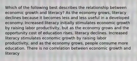 Which of the following best describes the relationship between economic growth and literacy? As the economy grows, literacy declines because it becomes less and less useful in a developed economy. Increased literacy initially stimulates economic growth by raising labor productivity, but as the economy grows and the opportunity cost of education rises, literacy declines. Increased literacy stimulates economic growth by raising labor productivity, and as the economy grows, people consume more education. There is no correlation between economic growth and literacy