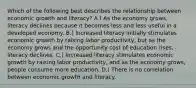 Which of the following best describes the relationship between economic growth and literacy? A.) As the economy grows, literacy declines because it becomes less and less useful in a developed economy. B.) Increased literacy initially stimulates economic growth by raising labor productivity, but as the economy grows and the opportunity cost of education rises, literacy declines. C.) Increased literacy stimulates economic growth by raising labor productivity, and as the economy grows, people consume more education. D.) There is no correlation between economic growth and literacy.