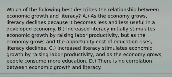 Which of the following best describes the relationship between economic growth and literacy? A.) As the economy grows, literacy declines because it becomes less and less useful in a developed economy. B.) Increased literacy initially stimulates economic growth by raising labor productivity, but as the economy grows and the opportunity cost of education rises, literacy declines. C.) Increased literacy stimulates economic growth by raising labor productivity, and as the economy grows, people consume more education. D.) There is no correlation between economic growth and literacy.