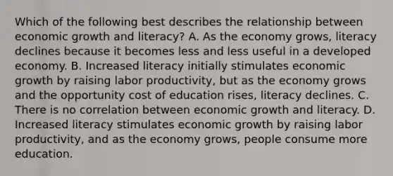 Which of the following best describes the relationship between economic growth and literacy? A. As the economy grows, literacy declines because it becomes less and less useful in a developed economy. B. Increased literacy initially stimulates economic growth by raising labor productivity, but as the economy grows and the opportunity cost of education rises, literacy declines. C. There is no correlation between economic growth and literacy. D. Increased literacy stimulates economic growth by raising labor productivity, and as the economy grows, people consume more education.