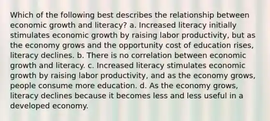 Which of the following best describes the relationship between economic growth and literacy? a. Increased literacy initially stimulates economic growth by raising labor productivity, but as the economy grows and the opportunity cost of education rises, literacy declines. b. There is no correlation between economic growth and literacy. c. Increased literacy stimulates economic growth by raising labor productivity, and as the economy grows, people consume more education. d. As the economy grows, literacy declines because it becomes less and less useful in a developed economy.