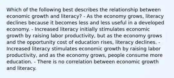 Which of the following best describes the relationship between economic growth and literacy? - As the economy grows, literacy declines because it becomes less and less useful in a developed economy. - Increased literacy initially stimulates economic growth by raising labor productivity, but as the economy grows and the opportunity cost of education rises, literacy declines. - Increased literacy stimulates economic growth by raising labor productivity, and as the economy grows, people consume more education. - There is no correlation between economic growth and literacy.