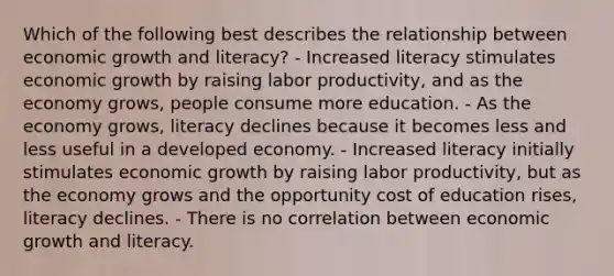 Which of the following best describes the relationship between economic growth and literacy? - Increased literacy stimulates economic growth by raising labor productivity, and as the economy grows, people consume more education. - As the economy grows, literacy declines because it becomes less and less useful in a developed economy. - Increased literacy initially stimulates economic growth by raising labor productivity, but as the economy grows and the opportunity cost of education rises, literacy declines. - There is no correlation between economic growth and literacy.