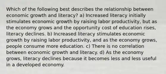 Which of the following best describes the relationship between economic growth and literacy? a) Increased literacy initially stimulates economic growth by raising labor productivity, but as the economy grows and the opportunity cost of education rises, literacy declines. b) Increased literacy stimulates economic growth by raising labor productivity, and as the economy grows, people consume more education. c) There is no correlation between economic growth and literacy. d) As the economy grows, literacy declines because it becomes less and less useful in a developed economy.