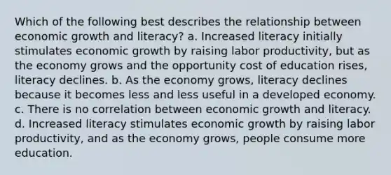 Which of the following best describes the relationship between economic growth and literacy? a. Increased literacy initially stimulates economic growth by raising labor productivity, but as the economy grows and the opportunity cost of education rises, literacy declines. b. As the economy grows, literacy declines because it becomes less and less useful in a developed economy. c. There is no correlation between economic growth and literacy. d. Increased literacy stimulates economic growth by raising labor productivity, and as the economy grows, people consume more education.