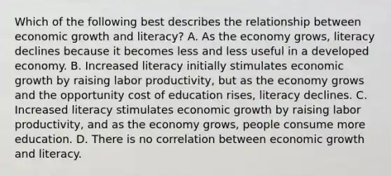 Which of the following best describes the relationship between economic growth and literacy? A. As the economy grows, literacy declines because it becomes less and less useful in a developed economy. B. Increased literacy initially stimulates economic growth by raising labor productivity, but as the economy grows and the opportunity cost of education rises, literacy declines. C. Increased literacy stimulates economic growth by raising labor productivity, and as the economy grows, people consume more education. D. There is no correlation between economic growth and literacy.