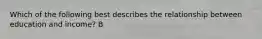 Which of the following best describes the relationship between education and income? B
