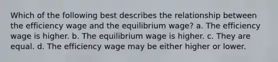 Which of the following best describes the relationship between the efficiency wage and the equilibrium wage? a. The efficiency wage is higher. b. The equilibrium wage is higher. c. They are equal. d. The efficiency wage may be either higher or lower.