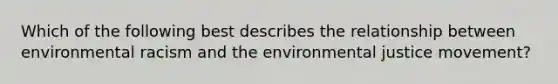 Which of the following best describes the relationship between environmental racism and the environmental justice movement?