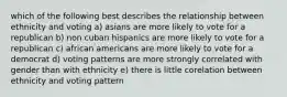 which of the following best describes the relationship between ethnicity and voting a) asians are more likely to vote for a republican b) non cuban hispanics are more likely to vote for a republican c) african americans are more likely to vote for a democrat d) voting patterns are more strongly correlated with gender than with ethnicity e) there is little corelation between ethnicity and voting pattern