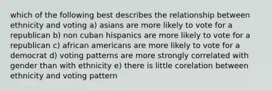 which of the following best describes the relationship between ethnicity and voting a) asians are more likely to vote for a republican b) non cuban hispanics are more likely to vote for a republican c) african americans are more likely to vote for a democrat d) voting patterns are more strongly correlated with gender than with ethnicity e) there is little corelation between ethnicity and voting pattern