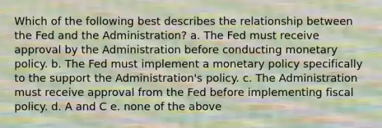 Which of the following best describes the relationship between the Fed and the Administration? a. The Fed must receive approval by the Administration before conducting <a href='https://www.questionai.com/knowledge/kEE0G7Llsx-monetary-policy' class='anchor-knowledge'>monetary policy</a>. b. The Fed must implement a monetary policy specifically to the support the Administration's policy. c. The Administration must receive approval from the Fed before implementing <a href='https://www.questionai.com/knowledge/kPTgdbKdvz-fiscal-policy' class='anchor-knowledge'>fiscal policy</a>. d. A and C e. none of the above