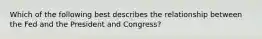 Which of the following best describes the relationship between the Fed and the President and Congress?