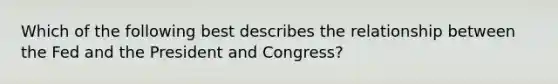 Which of the following best describes the relationship between the Fed and the President and Congress?