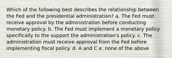 Which of the following best describes the relationship between the Fed and the presidential administration? a. ​The Fed must receive approval by the administration before conducting monetary policy. b. ​The Fed must implement a monetary policy specifically to the support the administration's policy. c. ​The administration must receive approval from the Fed before implementing fiscal policy. d. ​A and C e. ​none of the above