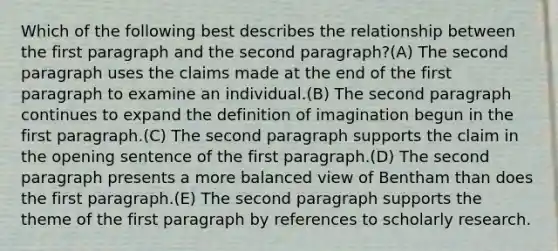 Which of the following best describes the relationship between the first paragraph and the second paragraph?(A) The second paragraph uses the claims made at the end of the first paragraph to examine an individual.(B) The second paragraph continues to expand the definition of imagination begun in the first paragraph.(C) The second paragraph supports the claim in the opening sentence of the first paragraph.(D) The second paragraph presents a more balanced view of Bentham than does the first paragraph.(E) The second paragraph supports the theme of the first paragraph by references to scholarly research.