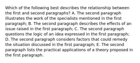 Which of the following best describes the relationship between the first and second paragraphs? A. The second paragraph illustrates the work of the specialists mentioned in the first paragraph; B. The second paragraph describes the effects of an issue raised in the first paragraph; C. The second paragraph questions the logic of an idea expressed in the first paragraph; D. The second paragraph considers factors that could remedy the situation discussed in the first paragraph; E. The second paragraph lists the practical applications of a theory proposed in the first paragraph.