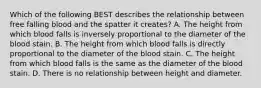 Which of the following BEST describes the relationship between free falling blood and the spatter it creates? A. The height from which blood falls is inversely proportional to the diameter of the blood stain. B. The height from which blood falls is directly proportional to the diameter of the blood stain. C. The height from which blood falls is the same as the diameter of the blood stain. D. There is no relationship between height and diameter.