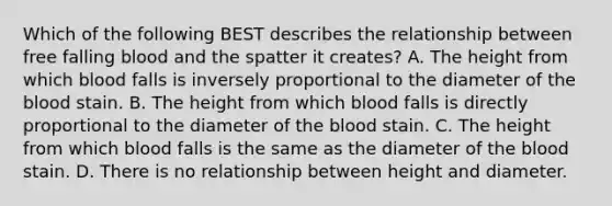 Which of the following BEST describes the relationship between free falling blood and the spatter it creates? A. The height from which blood falls is inversely proportional to the diameter of the blood stain. B. The height from which blood falls is directly proportional to the diameter of the blood stain. C. The height from which blood falls is the same as the diameter of the blood stain. D. There is no relationship between height and diameter.