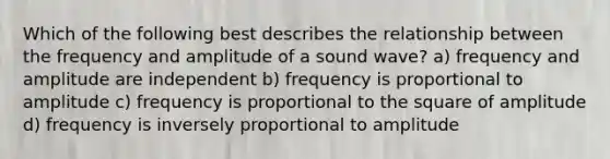 Which of the following best describes the relationship between the frequency and amplitude of a sound wave? a) frequency and amplitude are independent b) frequency is proportional to amplitude c) frequency is proportional to the square of amplitude d) frequency is inversely proportional to amplitude