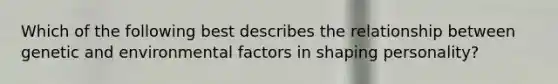 Which of the following best describes the relationship between genetic and environmental factors in shaping personality?