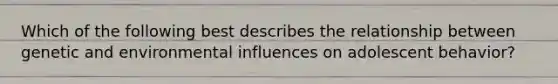 Which of the following best describes the relationship between genetic and environmental influences on adolescent behavior?