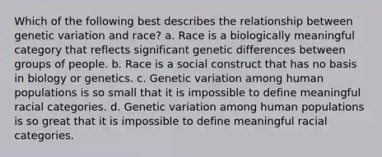 Which of the following best describes the relationship between genetic variation and race? a. Race is a biologically meaningful category that reflects significant genetic differences between groups of people. b. Race is a social construct that has no basis in biology or genetics. c. Genetic variation among human populations is so small that it is impossible to define meaningful racial categories. d. Genetic variation among human populations is so great that it is impossible to define meaningful racial categories.