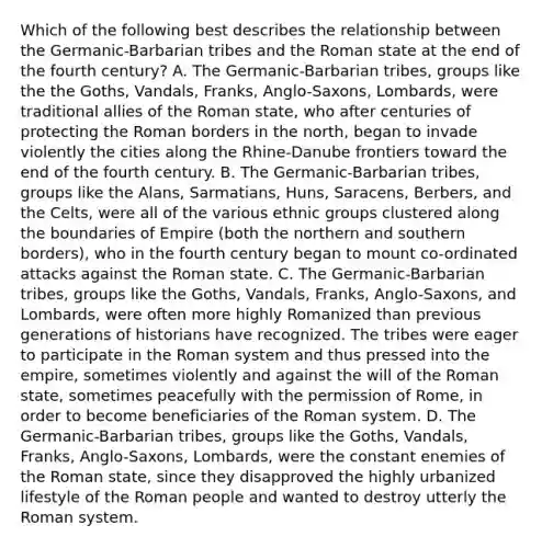 Which of the following best describes the relationship between the Germanic-Barbarian tribes and the Roman state at the end of the fourth century? A. The Germanic-Barbarian tribes, groups like the the Goths, Vandals, Franks, Anglo-Saxons, Lombards, were traditional allies of the Roman state, who after centuries of protecting the Roman borders in the north, began to invade violently the cities along the Rhine-Danube frontiers toward the end of the fourth century. B. The Germanic-Barbarian tribes, groups like the Alans, Sarmatians, Huns, Saracens, Berbers, and the Celts, were all of the various ethnic groups clustered along the boundaries of Empire (both the northern and southern borders), who in the fourth century began to mount co-ordinated attacks against the Roman state. C. The Germanic-Barbarian tribes, groups like the Goths, Vandals, Franks, Anglo-Saxons, and Lombards, were often more highly Romanized than previous generations of historians have recognized. The tribes were eager to participate in the Roman system and thus pressed into the empire, sometimes violently and against the will of the Roman state, sometimes peacefully with the permission of Rome, in order to become beneficiaries of the Roman system. D. The Germanic-Barbarian tribes, groups like the Goths, Vandals, Franks, Anglo-Saxons, Lombards, were the constant enemies of the Roman state, since they disapproved the highly urbanized lifestyle of the Roman people and wanted to destroy utterly the Roman system.