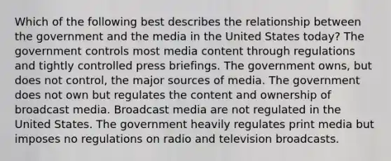 Which of the following best describes the relationship between the government and the media in the United States today? The government controls most media content through regulations and tightly controlled press briefings. The government owns, but does not control, the major sources of media. The government does not own but regulates the content and ownership of broadcast media. Broadcast media are not regulated in the United States. The government heavily regulates print media but imposes no regulations on radio and television broadcasts.